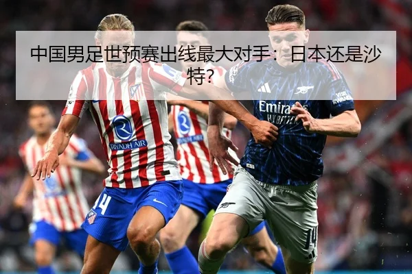 中国男足世预赛出线最大对手：日本还是沙特？
